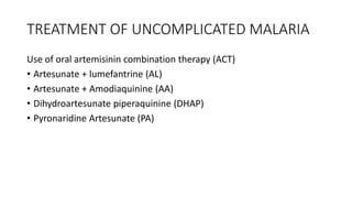 TREATMENT OF UNCOMPLICATED MALARIA
Use of oral artemisinin combination therapy (ACT)
• Artesunate + lumefantrine (AL)
• Artesunate + Amodiaquinine (AA)
• Dihydroartesunate piperaquinine (DHAP)
• Pyronaridine Artesunate (PA)
 