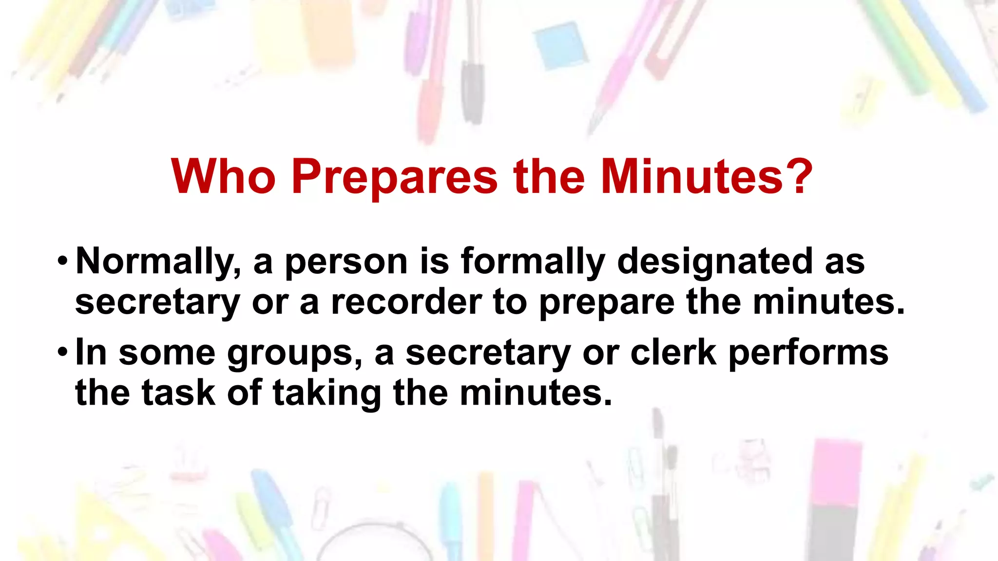 Who Prepares the Minutes of the
Meeting?
• Normally, a person is formally designated as
secretary or a recorder to prepare the minutes.
• In some groups, a secretary or clerk performs
the task of taking the minutes.
Who Prepares the Minutes?
• Normally, a person is formally designated as
secretary or a recorder to prepare the minutes.
• In some groups, a secretary or clerk performs
the task of taking the minutes.
 