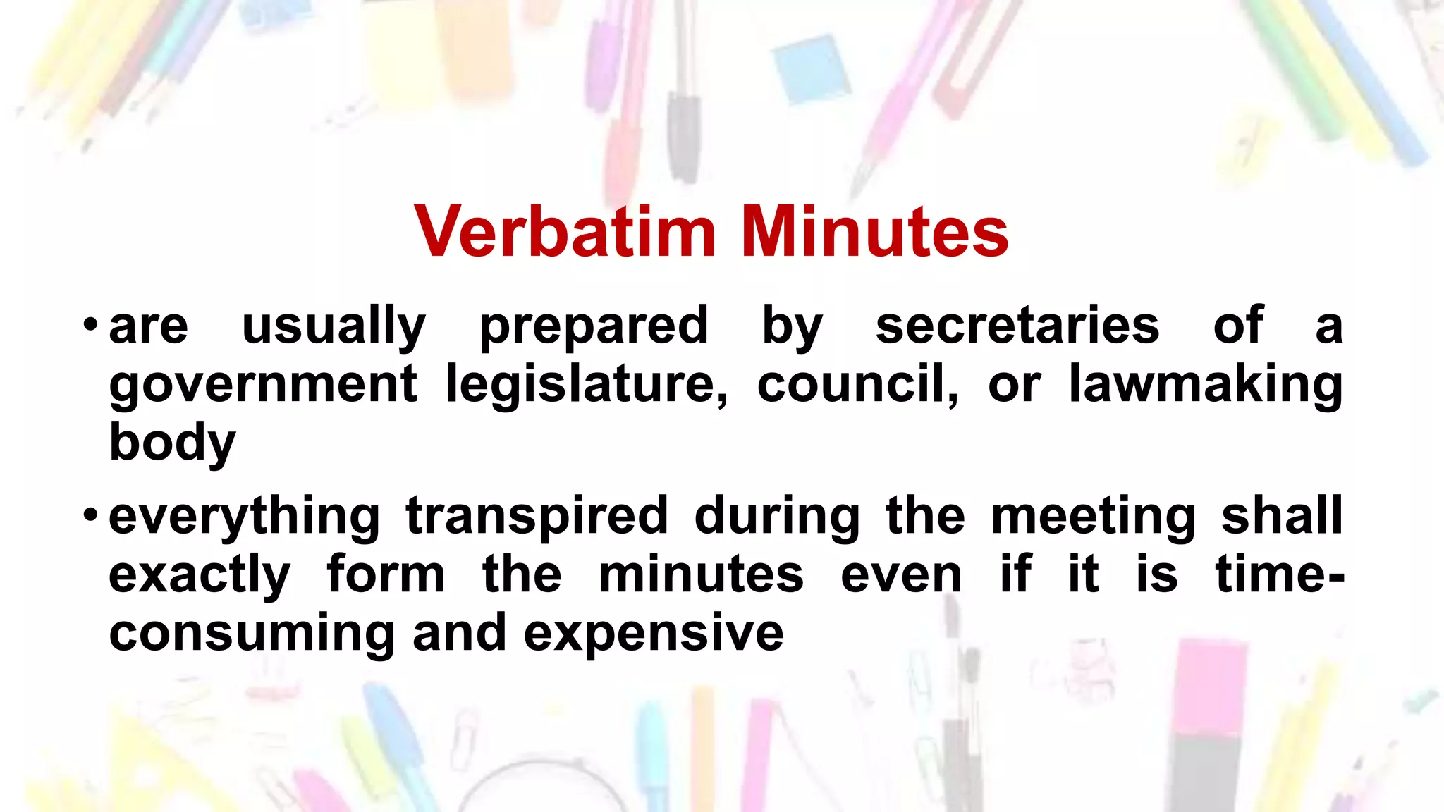 Verbatim Minutes
• are usually prepared by secretaries of a
government legislature, council, or lawmaking
body
• everything transpired during the meeting shall
exactly form the minutes even if it is time-
consuming and expensive
 