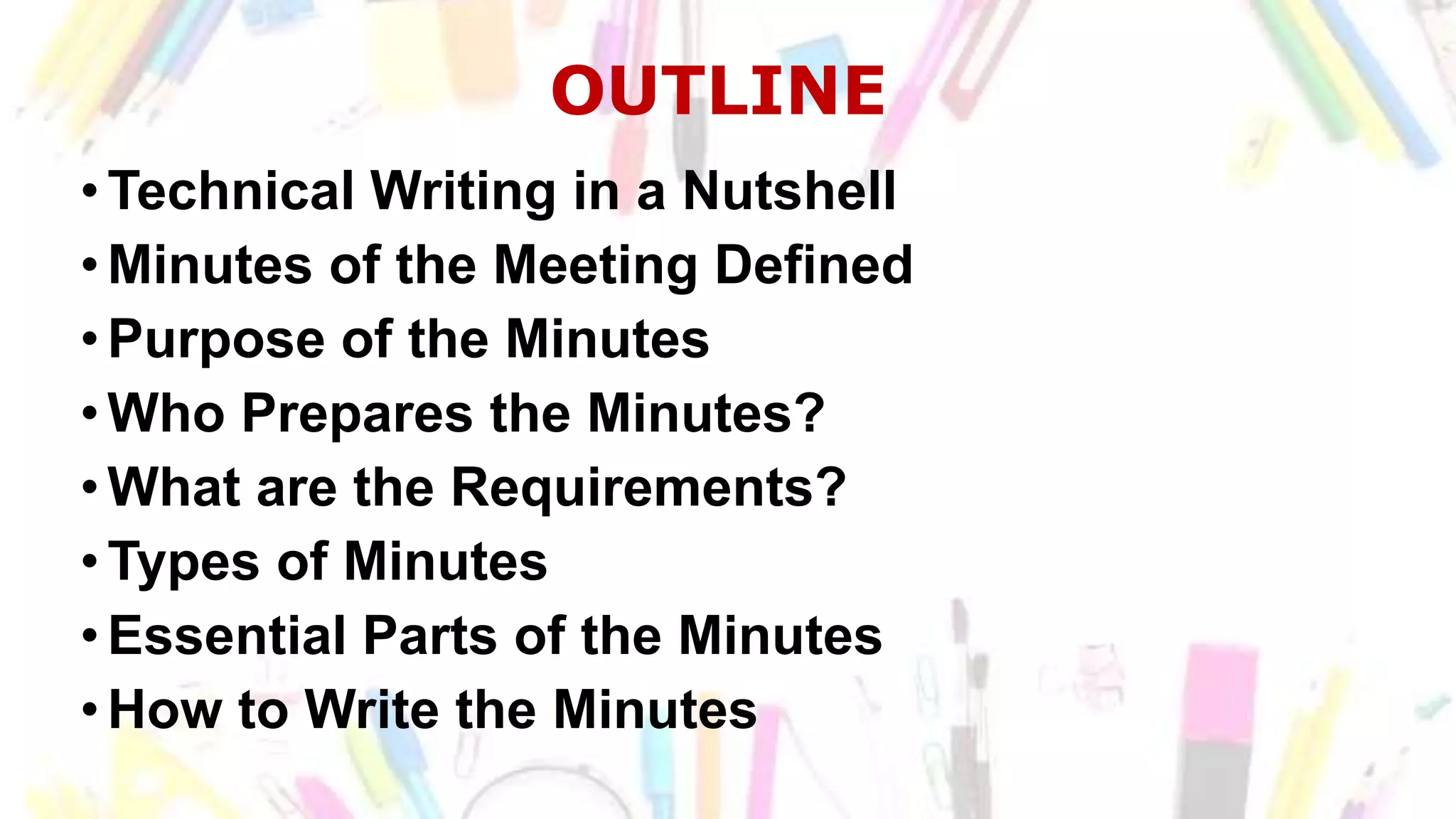 OUTLINE
•Technical Writing in a Nutshell
•Minutes of the Meeting Defined
•Purpose of the Minutes
•Who Prepares the Minutes?
•What are the Requirements?
•Types of Minutes
•Essential Parts of the Minutes
•How to Write the Minutes
 