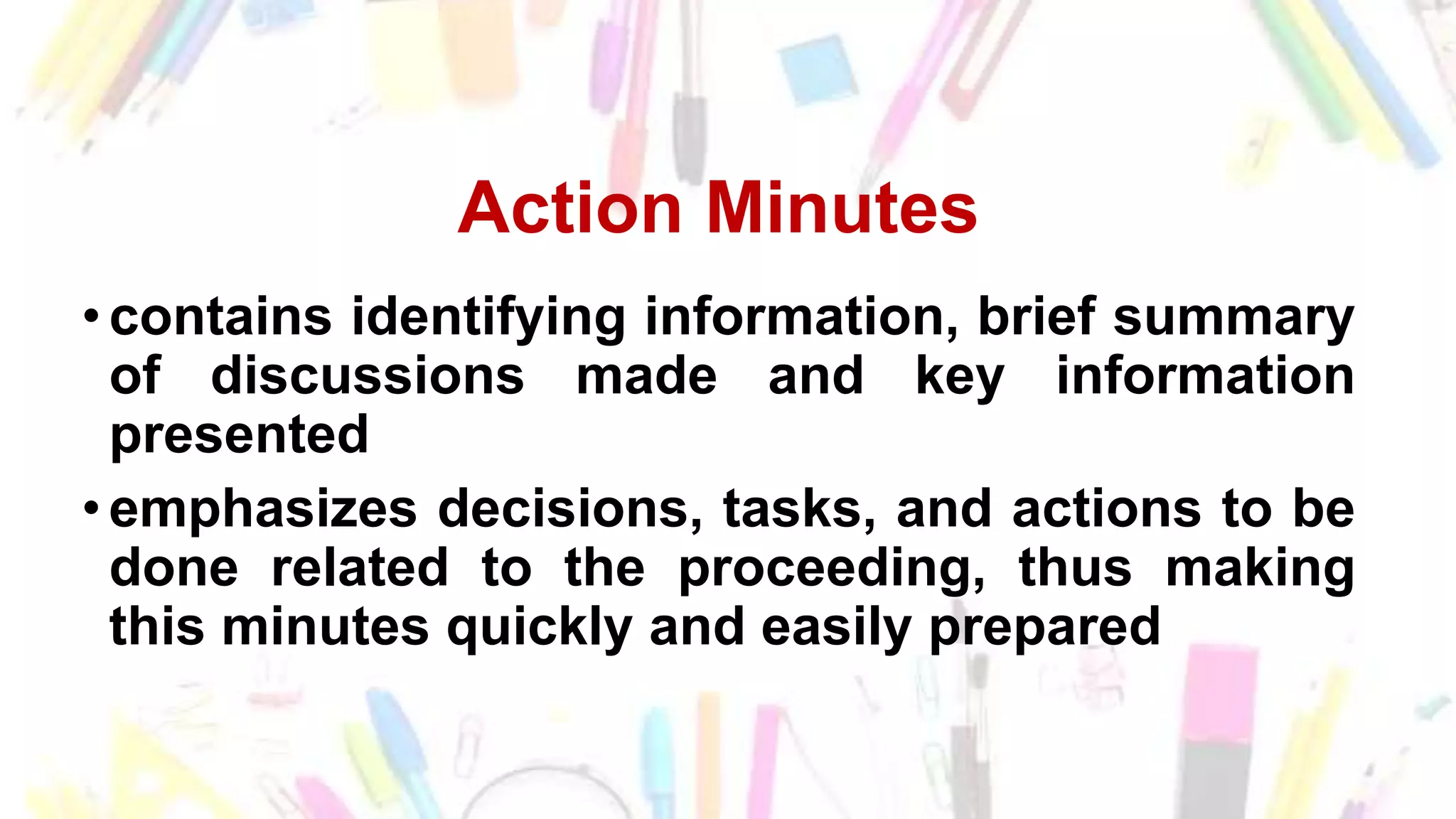 Action Minutes
• contains identifying information, brief summary
of discussions made and key information
presented
• emphasizes decisions, tasks, and actions to be
done related to the proceeding, thus making
this minutes quickly and easily prepared
 
