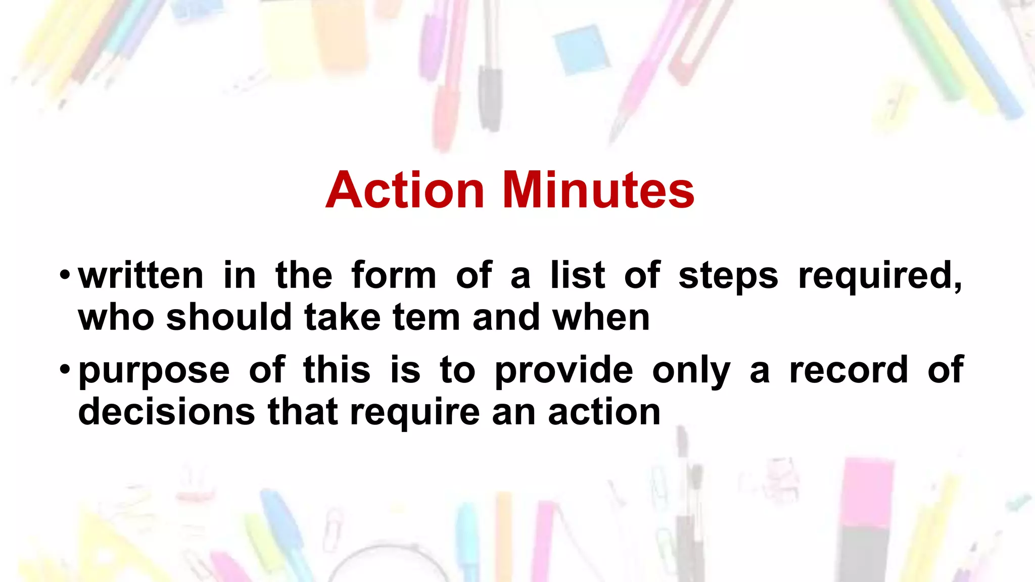 Action Minutes
• written in the form of a list of steps required,
who should take tem and when
• purpose of this is to provide only a record of
decisions that require an action
 