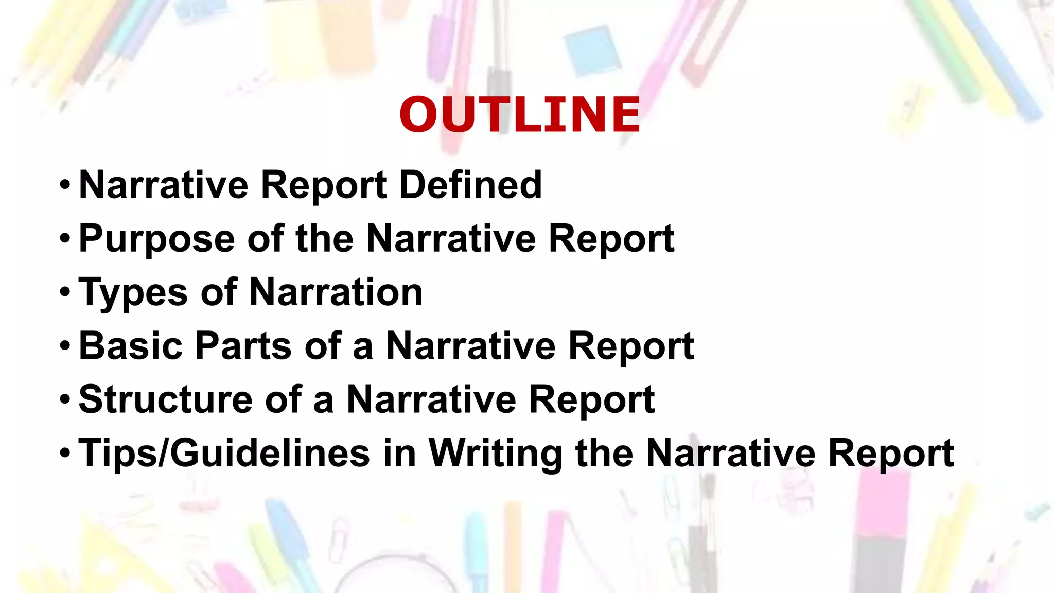 OUTLINE
•Narrative Report Defined
•Purpose of the Narrative Report
•Types of Narration
•Basic Parts of a Narrative Report
•Structure of a Narrative Report
•Tips/Guidelines in Writing the Narrative Report
 