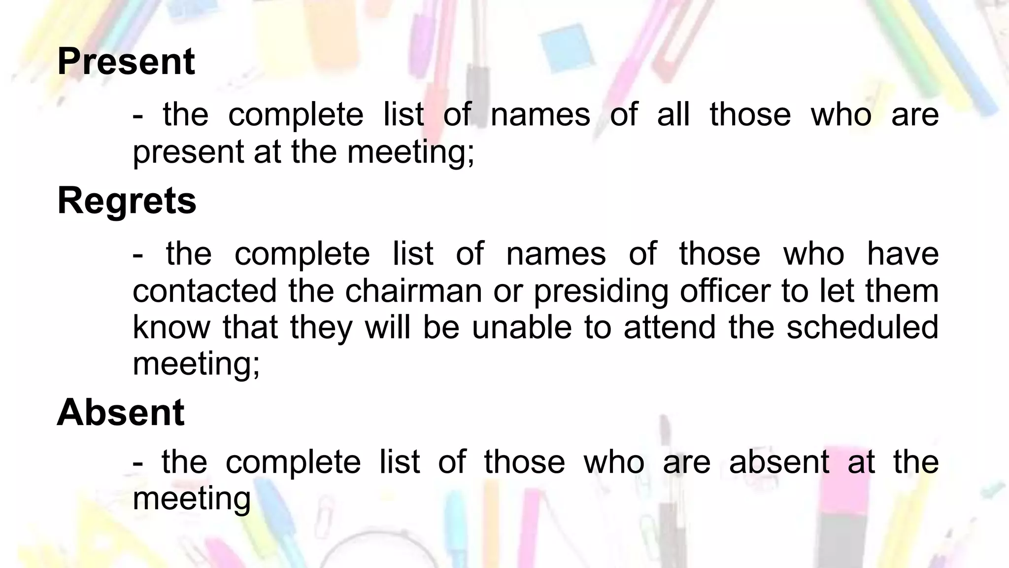 Present
- the complete list of names of all those who are
present at the meeting;
Regrets
- the complete list of names of those who have
contacted the chairman or presiding officer to let them
know that they will be unable to attend the scheduled
meeting;
Absent
- the complete list of those who are absent at the
meeting
 