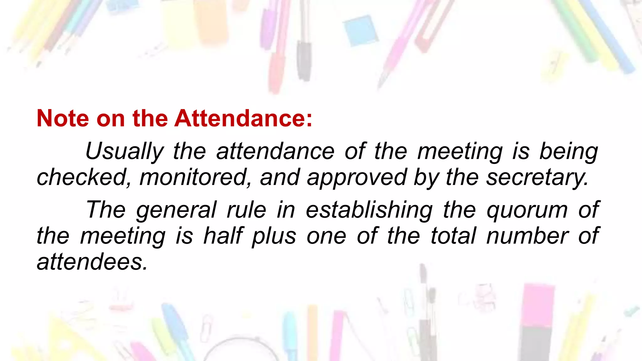 Note on the Attendance:
Usually the attendance of the meeting is being
checked, monitored, and approved by the secretary.
The general rule in establishing the quorum of
the meeting is half plus one of the total number of
attendees.
 