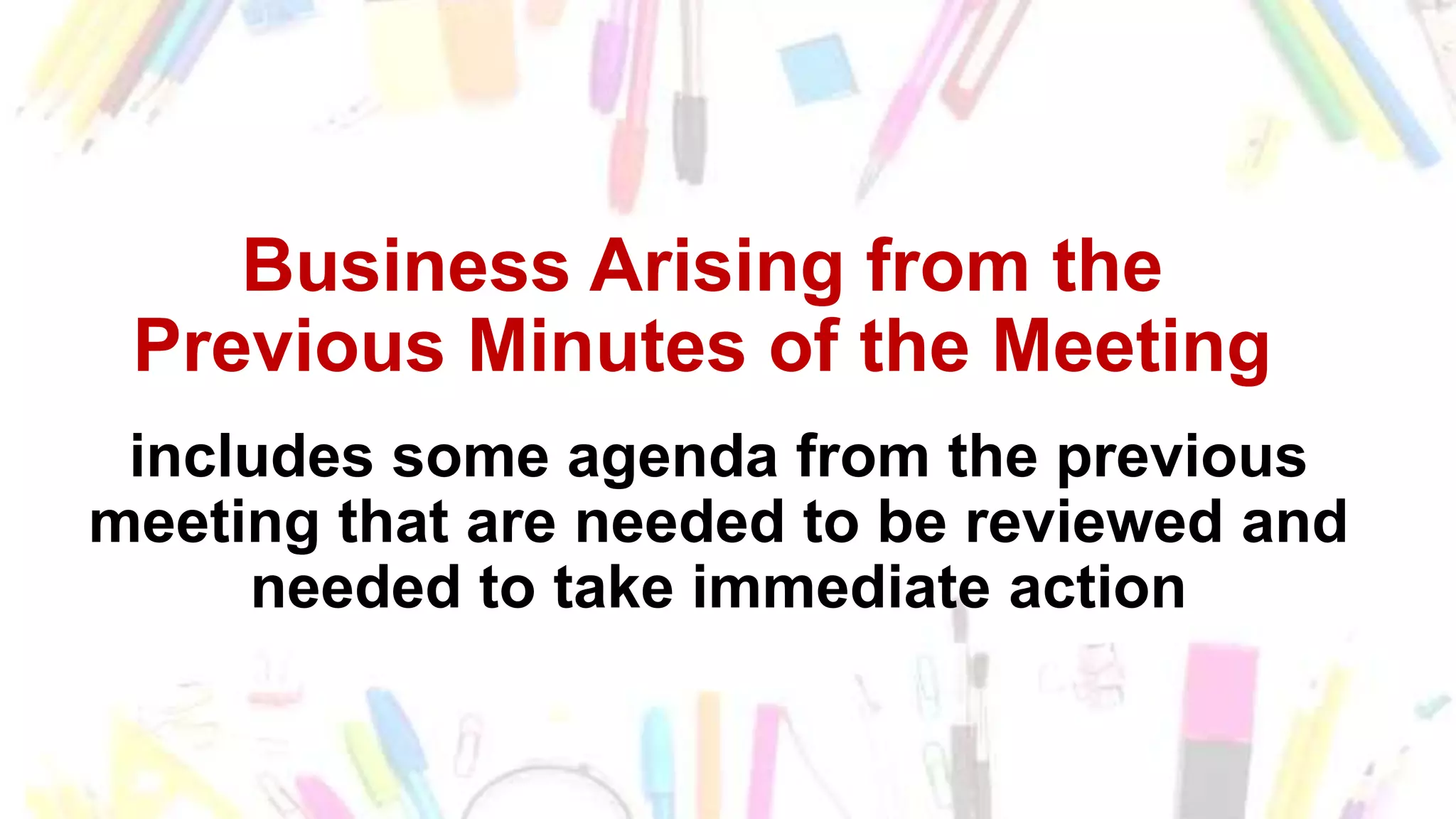 Business Arising from the
Previous Minutes of the Meeting
includes some agenda from the previous
meeting that are needed to be reviewed and
needed to take immediate action
 