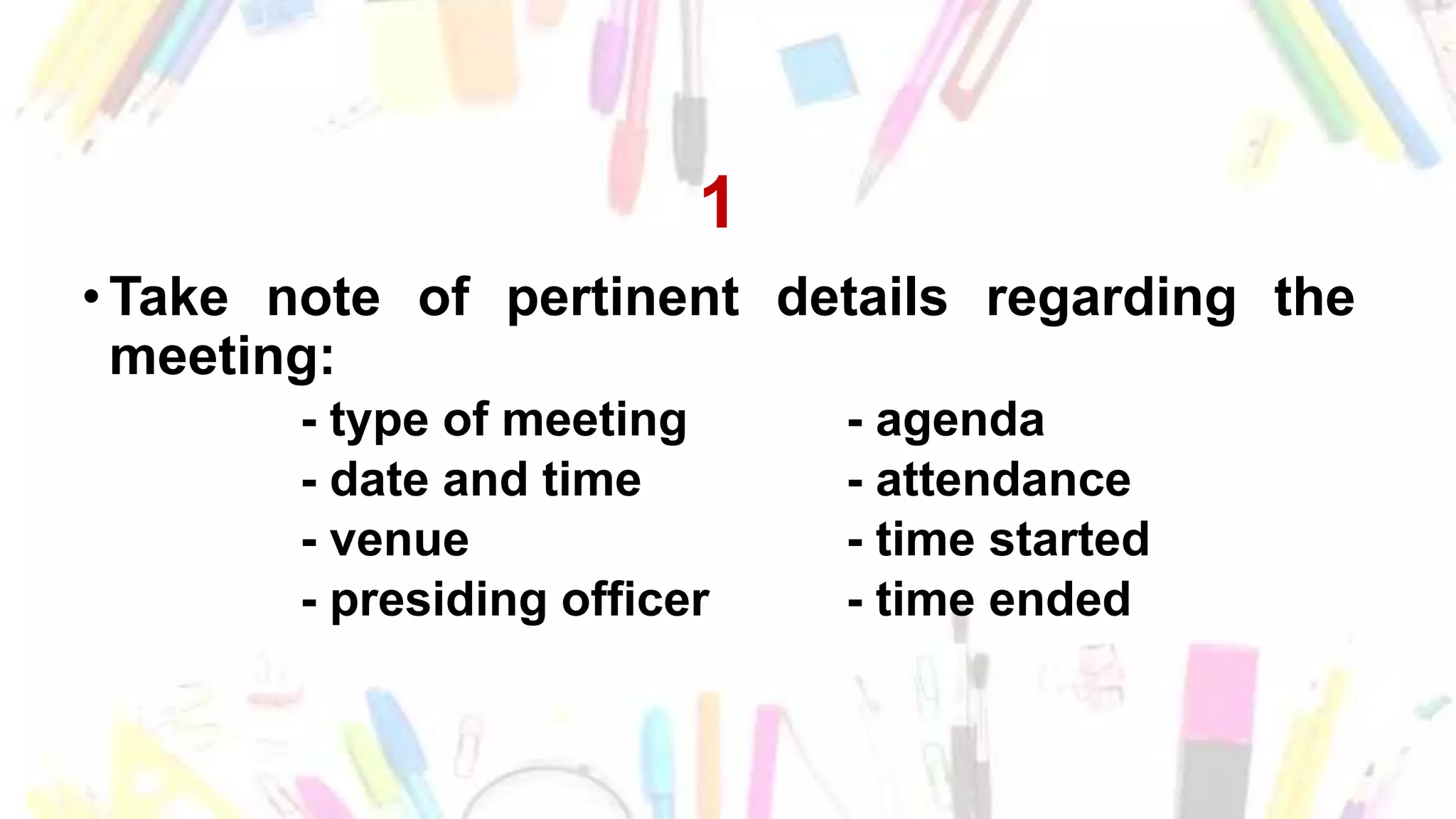 1
• Take note of pertinent details regarding the
meeting:
- type of meeting - agenda
- date and time - attendance
- venue - time started
- presiding officer - time ended
 
