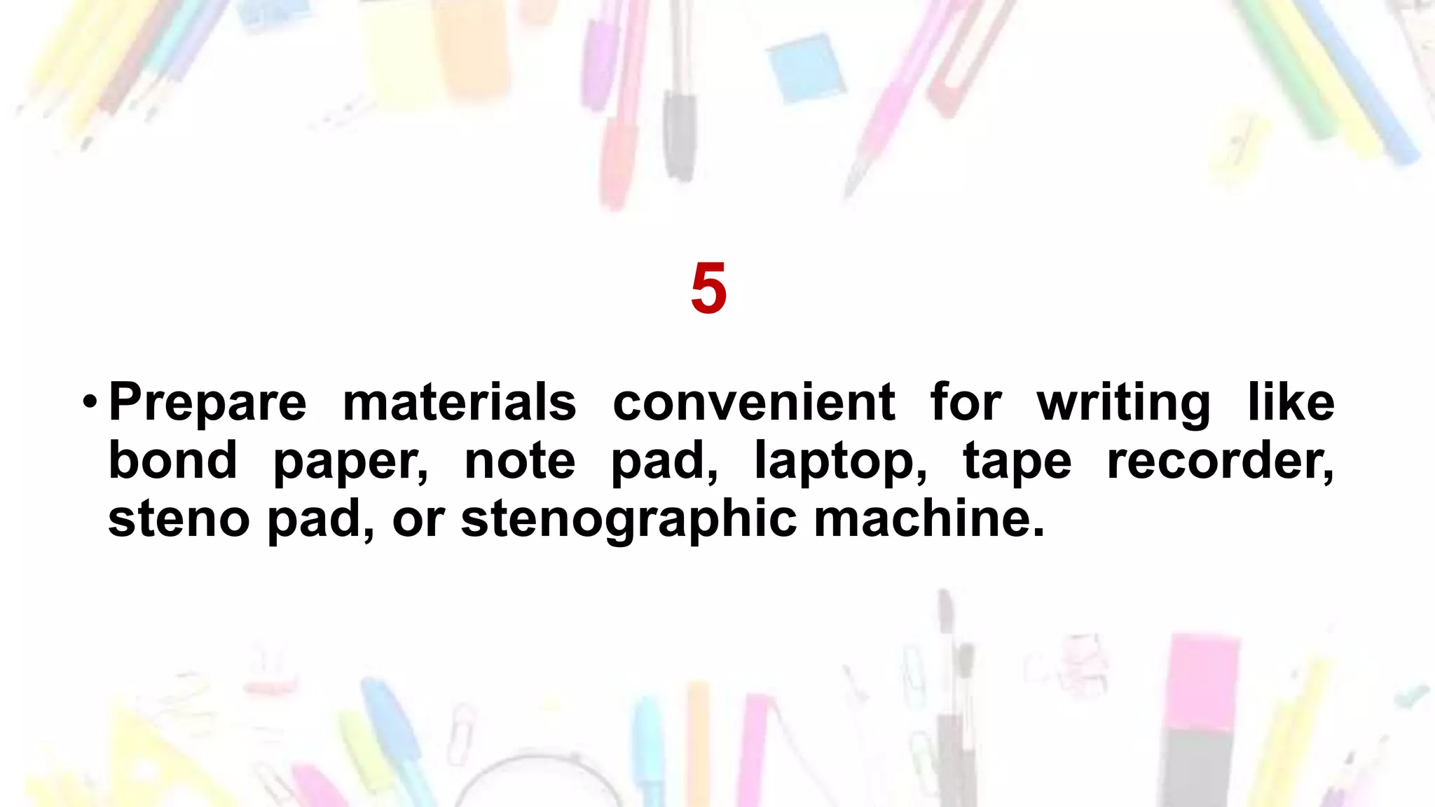 5
• Prepare materials convenient for writing like
bond paper, note pad, laptop, tape recorder,
steno pad, or stenographic machine.
 