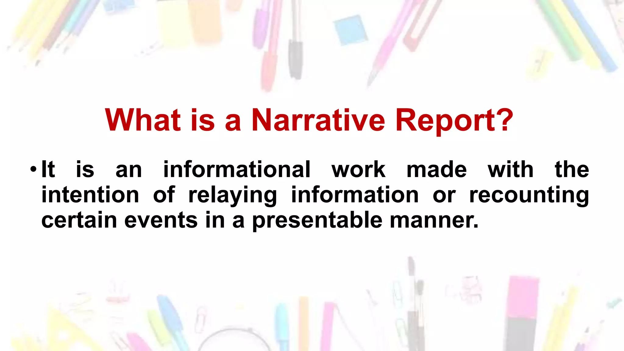 What is a Narrative Report?
•It is an informational work made with the
intention of relaying information or recounting
certain events in a presentable manner.
 