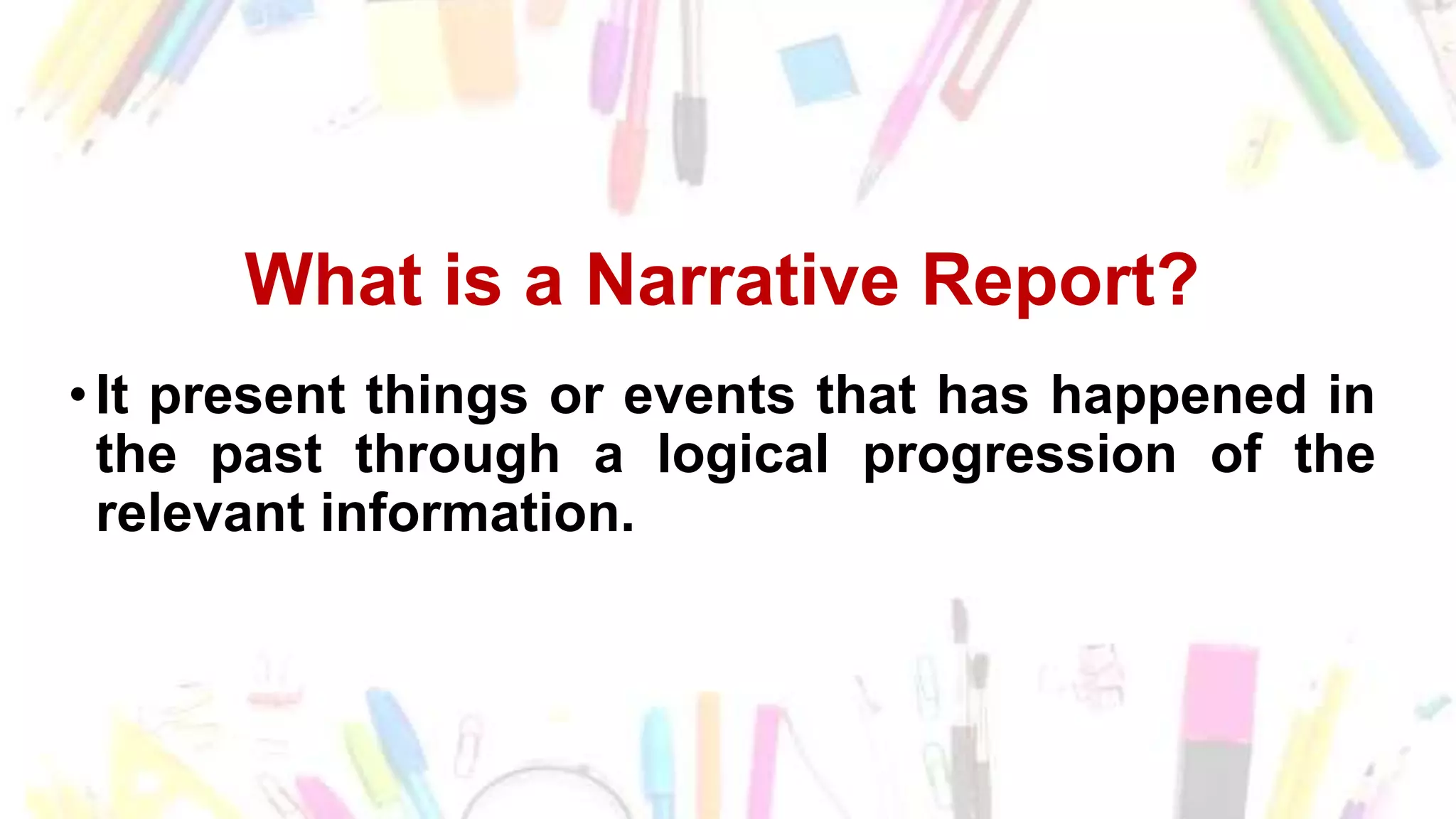 What is a Narrative Report?
•It present things or events that has happened in
the past through a logical progression of the
relevant information.
 