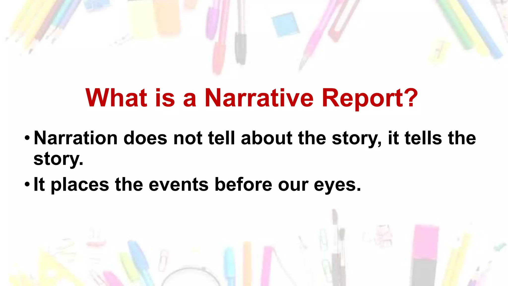 What is a Narrative Report?
•Narration does not tell about the story, it tells the
story.
•It places the events before our eyes.
 