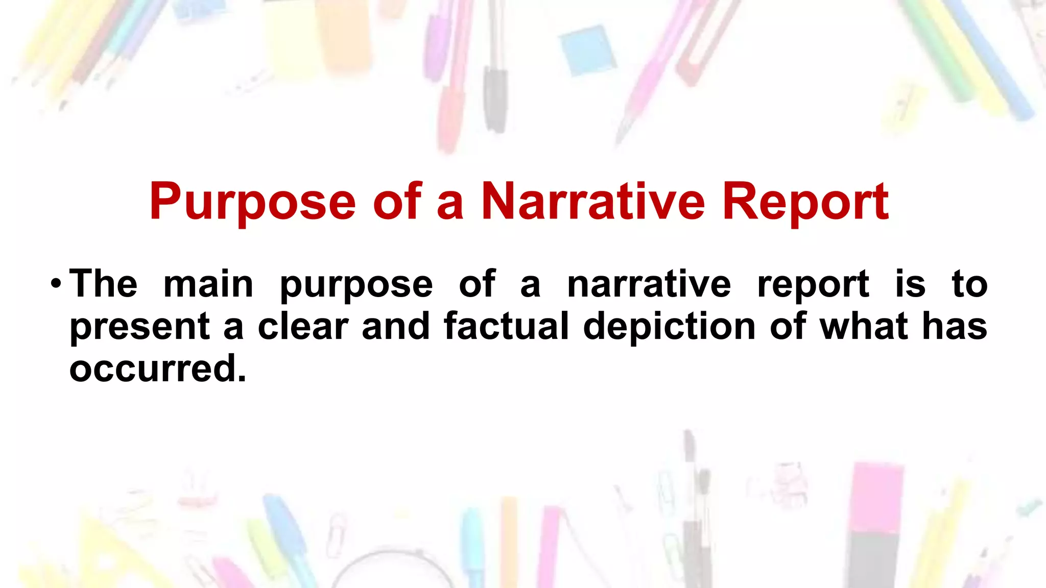 Purpose of a Narrative Report
•The main purpose of a narrative report is to
present a clear and factual depiction of what has
occurred.
 