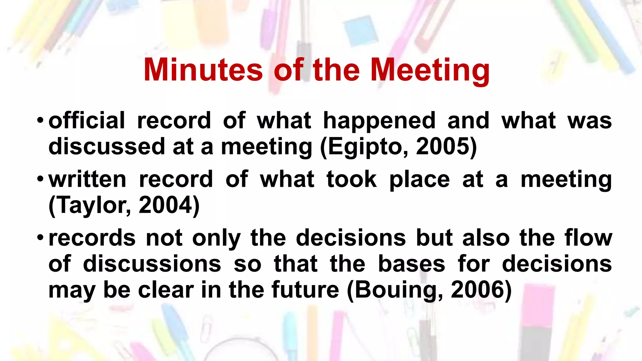 Minutes of the Meeting
• official record of what happened and what was
discussed at a meeting (Egipto, 2005)
• written record of what took place at a meeting
(Taylor, 2004)
• records not only the decisions but also the flow
of discussions so that the bases for decisions
may be clear in the future (Bouing, 2006)
 