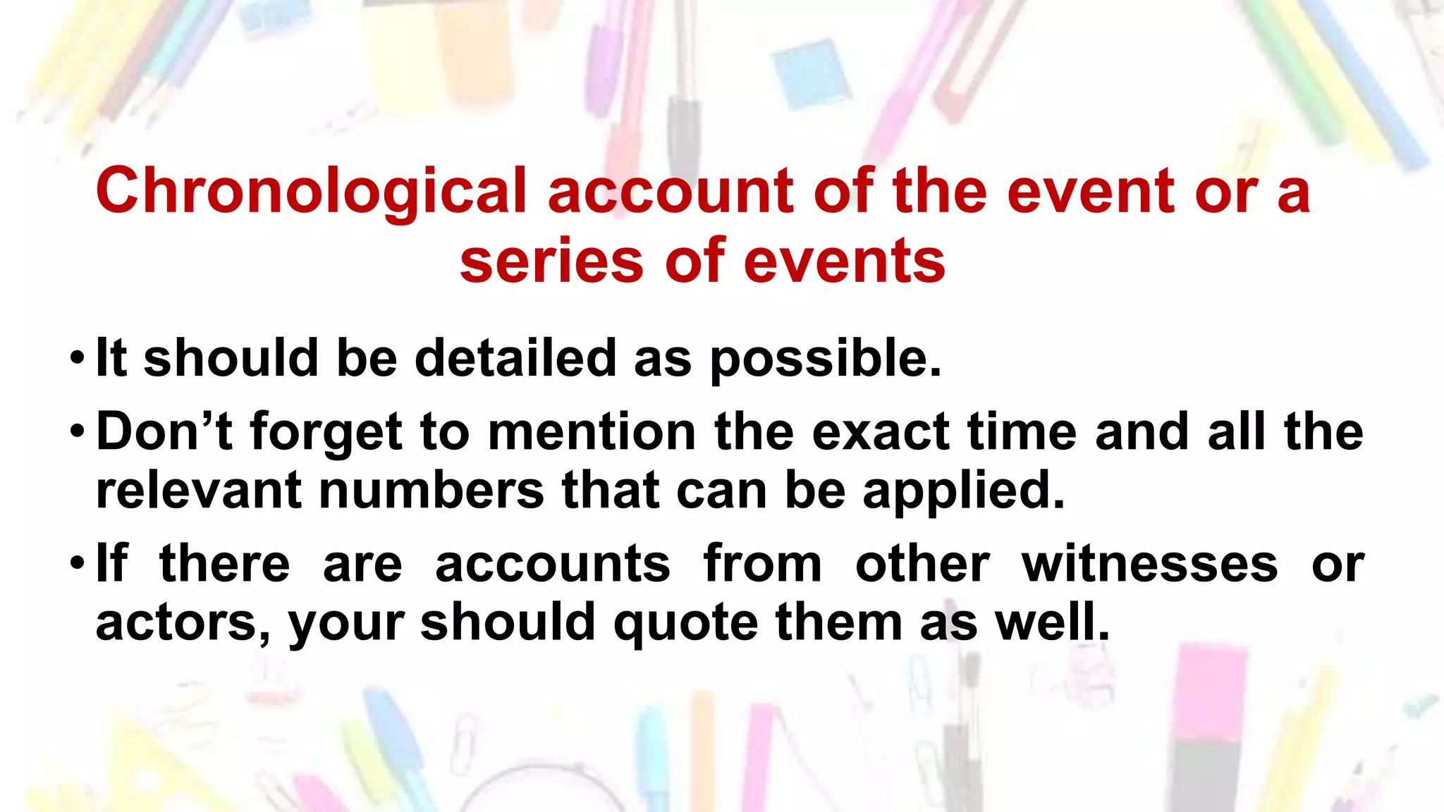 Chronological account of the event or a
series of events
•It should be detailed as possible.
•Don’t forget to mention the exact time and all the
relevant numbers that can be applied.
•If there are accounts from other witnesses or
actors, your should quote them as well.
 