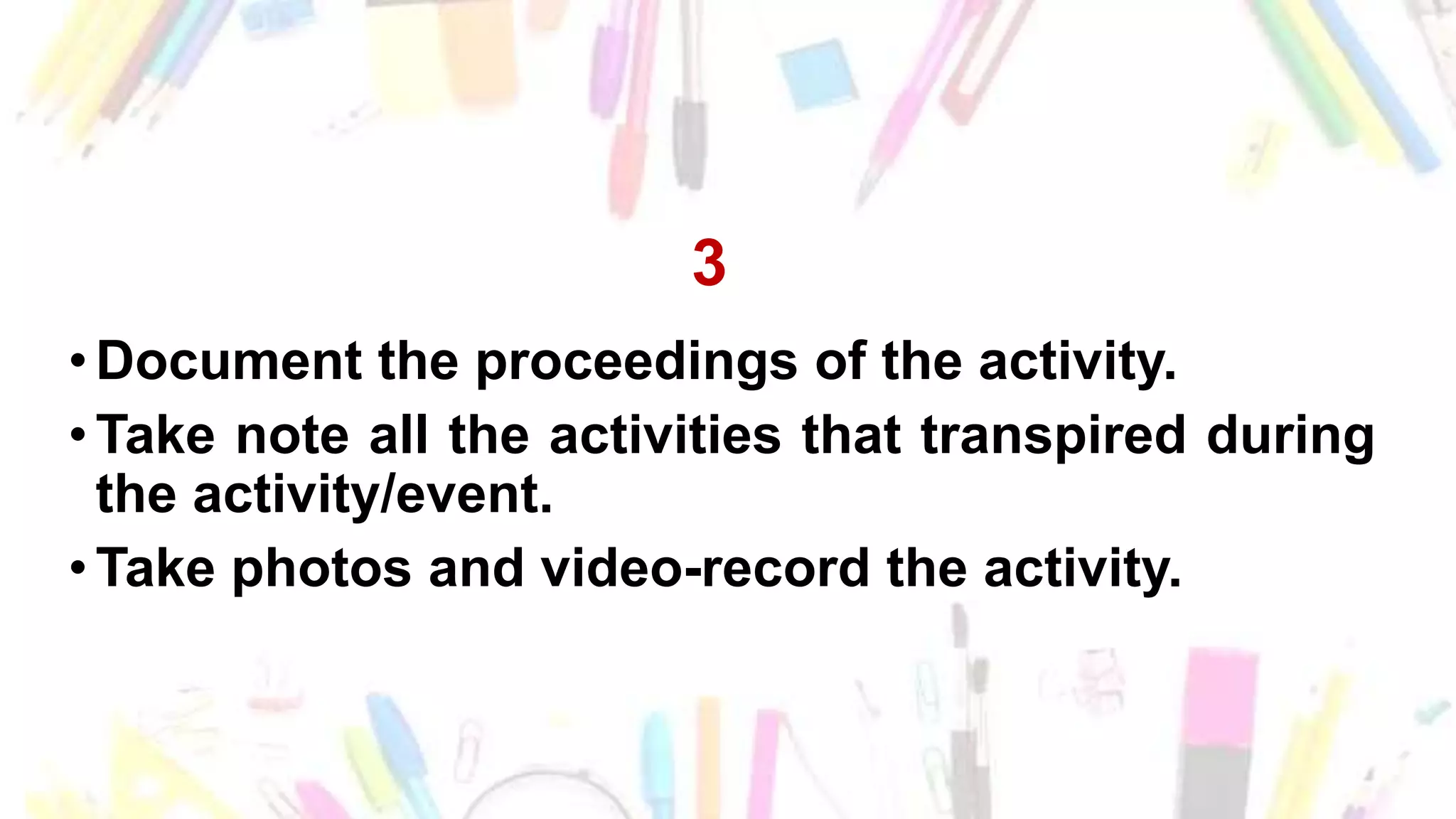 3
•Document the proceedings of the activity.
•Take note all the activities that transpired during
the activity/event.
•Take photos and video-record the activity.
 
