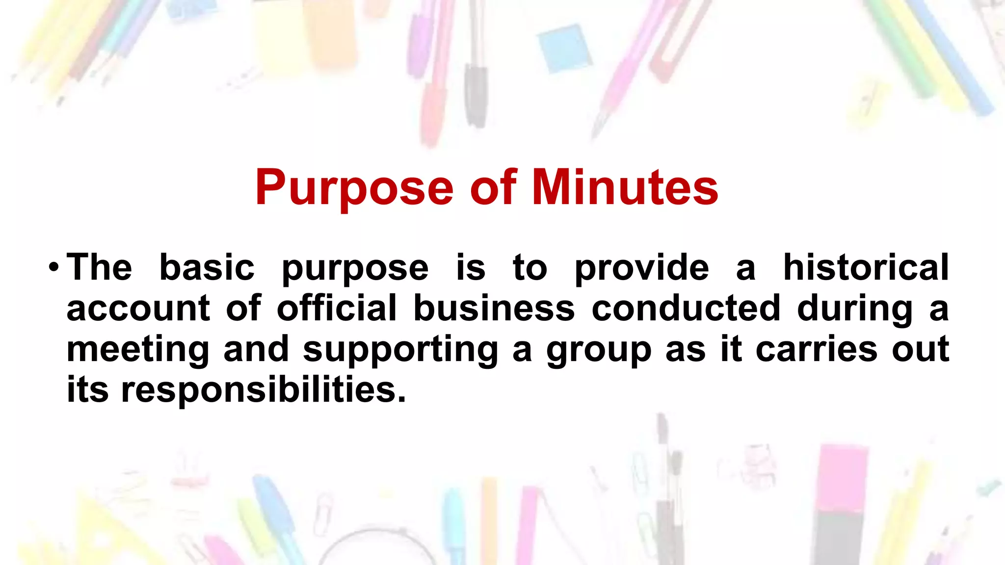 Purpose of Minutes
•The basic purpose is to provide a historical
account of official business conducted during a
meeting and supporting a group as it carries out
its responsibilities.
 