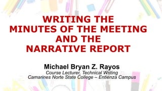 WRITING THE
MINUTES OF THE MEETING
AND THE
NARRATIVE REPORT
Michael Bryan Z. Rayos
Course Lecturer, Technical Writing
Camarines Norte State College – Entienza Campus
 