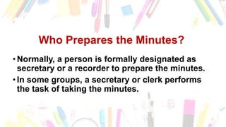 Who Prepares the Minutes of the
Meeting?
• Normally, a person is formally designated as
secretary or a recorder to prepare the minutes.
• In some groups, a secretary or clerk performs
the task of taking the minutes.
Who Prepares the Minutes?
• Normally, a person is formally designated as
secretary or a recorder to prepare the minutes.
• In some groups, a secretary or clerk performs
the task of taking the minutes.
 