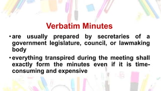 Verbatim Minutes
• are usually prepared by secretaries of a
government legislature, council, or lawmaking
body
• everything transpired during the meeting shall
exactly form the minutes even if it is time-
consuming and expensive
 