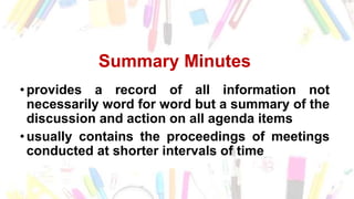 Summary Minutes
• provides a record of all information not
necessarily word for word but a summary of the
discussion and action on all agenda items
• usually contains the proceedings of meetings
conducted at shorter intervals of time
 