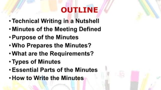 OUTLINE
•Technical Writing in a Nutshell
•Minutes of the Meeting Defined
•Purpose of the Minutes
•Who Prepares the Minutes?
•What are the Requirements?
•Types of Minutes
•Essential Parts of the Minutes
•How to Write the Minutes
 