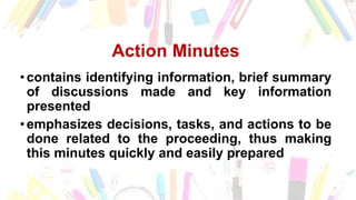Action Minutes
• contains identifying information, brief summary
of discussions made and key information
presented
• emphasizes decisions, tasks, and actions to be
done related to the proceeding, thus making
this minutes quickly and easily prepared
 