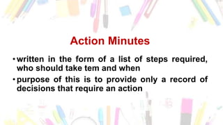 Action Minutes
• written in the form of a list of steps required,
who should take tem and when
• purpose of this is to provide only a record of
decisions that require an action
 