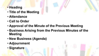 • Heading
• Title of the Meeting
• Attendance
• Call to Order
• Approval of the Minute of the Previous Meeting
• Business Arising from the Previous Minutes of the
Meeting
• New Business (Agenda)
• Adjournment
• Signature
 