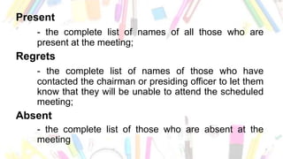 Present
- the complete list of names of all those who are
present at the meeting;
Regrets
- the complete list of names of those who have
contacted the chairman or presiding officer to let them
know that they will be unable to attend the scheduled
meeting;
Absent
- the complete list of those who are absent at the
meeting
 