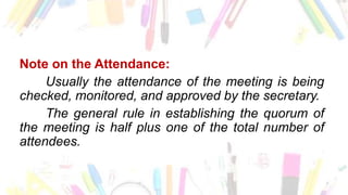 Note on the Attendance:
Usually the attendance of the meeting is being
checked, monitored, and approved by the secretary.
The general rule in establishing the quorum of
the meeting is half plus one of the total number of
attendees.
 
