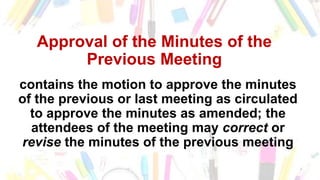 Approval of the Minutes of the
Previous Meeting
contains the motion to approve the minutes
of the previous or last meeting as circulated
to approve the minutes as amended; the
attendees of the meeting may correct or
revise the minutes of the previous meeting
 