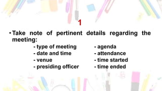 1
• Take note of pertinent details regarding the
meeting:
- type of meeting - agenda
- date and time - attendance
- venue - time started
- presiding officer - time ended
 