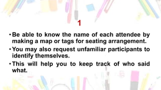 1
• Be able to know the name of each attendee by
making a map or tags for seating arrangement.
• You may also request unfamiliar participants to
identify themselves.
• This will help you to keep track of who said
what.
 