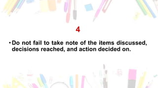 4
• Do not fail to take note of the items discussed,
decisions reached, and action decided on.
 