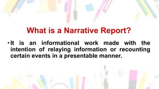 What is a Narrative Report?
•It is an informational work made with the
intention of relaying information or recounting
certain events in a presentable manner.
 