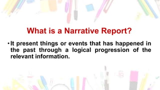 What is a Narrative Report?
•It present things or events that has happened in
the past through a logical progression of the
relevant information.
 