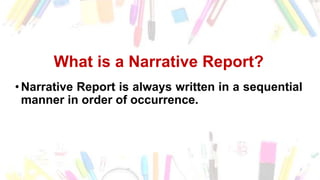 What is a Narrative Report?
•Narrative Report is always written in a sequential
manner in order of occurrence.
 