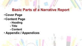 Basic Parts of a Narrative Report
•Cover Page
•Content Page
- Heading
- Title
- Content
• Appendix / Appendices
 