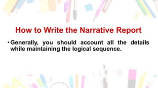 How to Write the Narrative Report
•Generally, you should account all the details
while maintaining the logical sequence.
 
