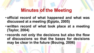 Minutes of the Meeting
• official record of what happened and what was
discussed at a meeting (Egipto, 2005)
• written record of what took place at a meeting
(Taylor, 2004)
• records not only the decisions but also the flow
of discussions so that the bases for decisions
may be clear in the future (Bouing, 2006)
 