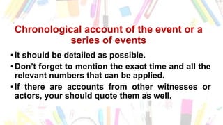 Chronological account of the event or a
series of events
•It should be detailed as possible.
•Don’t forget to mention the exact time and all the
relevant numbers that can be applied.
•If there are accounts from other witnesses or
actors, your should quote them as well.
 