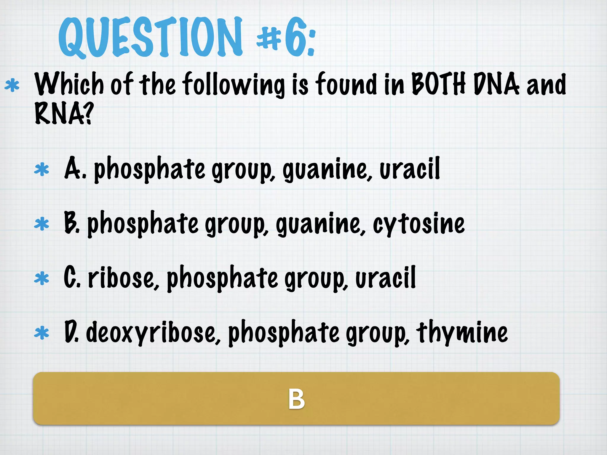 QUESTION #6: 
Which of the following is found in BOTH DNA and 
RNA? 
A. phosphate group, guanine, uracil 
B. phosphate group, guanine, cytosine 
C. ribose, phosphate group, uracil 
D. deoxyribose, phosphate group, thymine 
B 
 