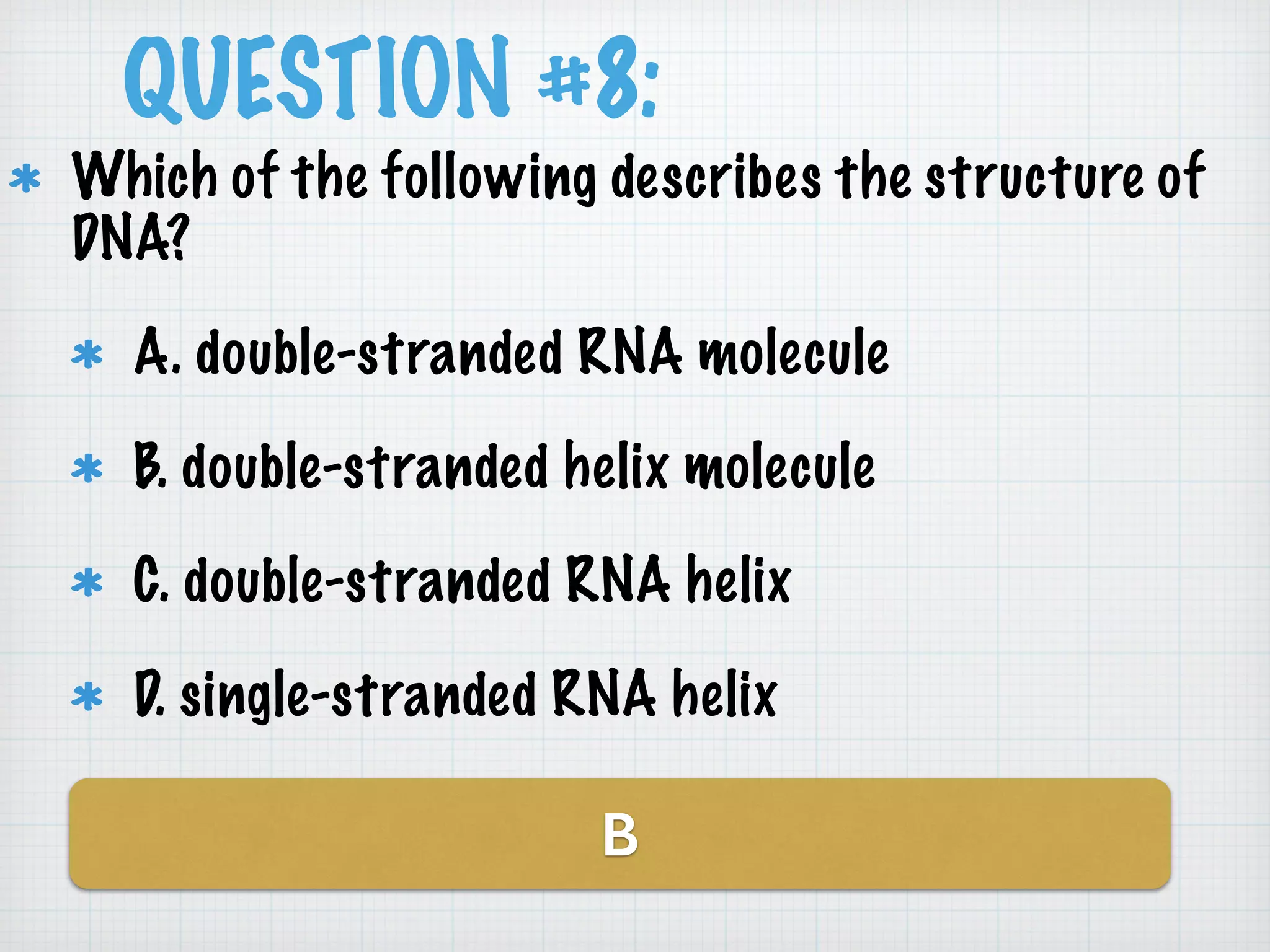 QUESTION #8: 
Which of the following describes the structure of 
DNA? 
A. double-stranded RNA molecule 
B. double-stranded helix molecule 
C. double-stranded RNA helix 
D. single-stranded RNA helix 
B 
 