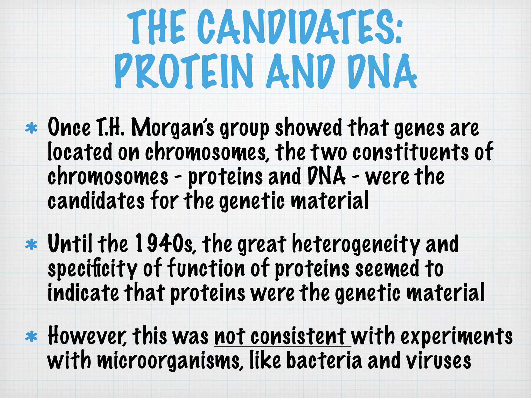 THE CANDIDATES: 
PROTEIN AND DNA 
Once T.H. Morgan’s group showed that genes are 
located on chromosomes, the two constituents of 
chromosomes - proteins and DNA - were the 
candidates for the genetic material 
Until the 1940s, the great heterogeneity and 
specificity of function of proteins seemed to 
indicate that proteins were the genetic material 
However, this was not consistent with experiments 
with microorganisms, like bacteria and viruses 
 