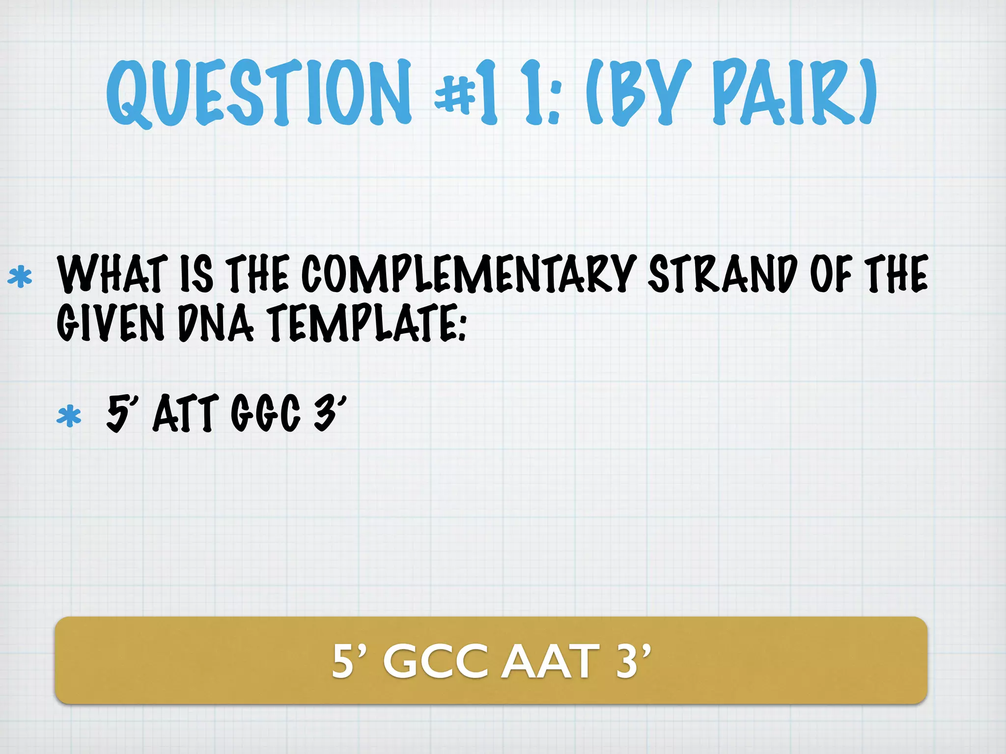 QUESTION #11: (BY PAIR) 
WHAT IS THE COMPLEMENTARY STRAND OF THE 
GIVEN DNA TEMPLATE: 
5’ ATT GGC 3’ 
5’ GCC AAT 3’ 
 