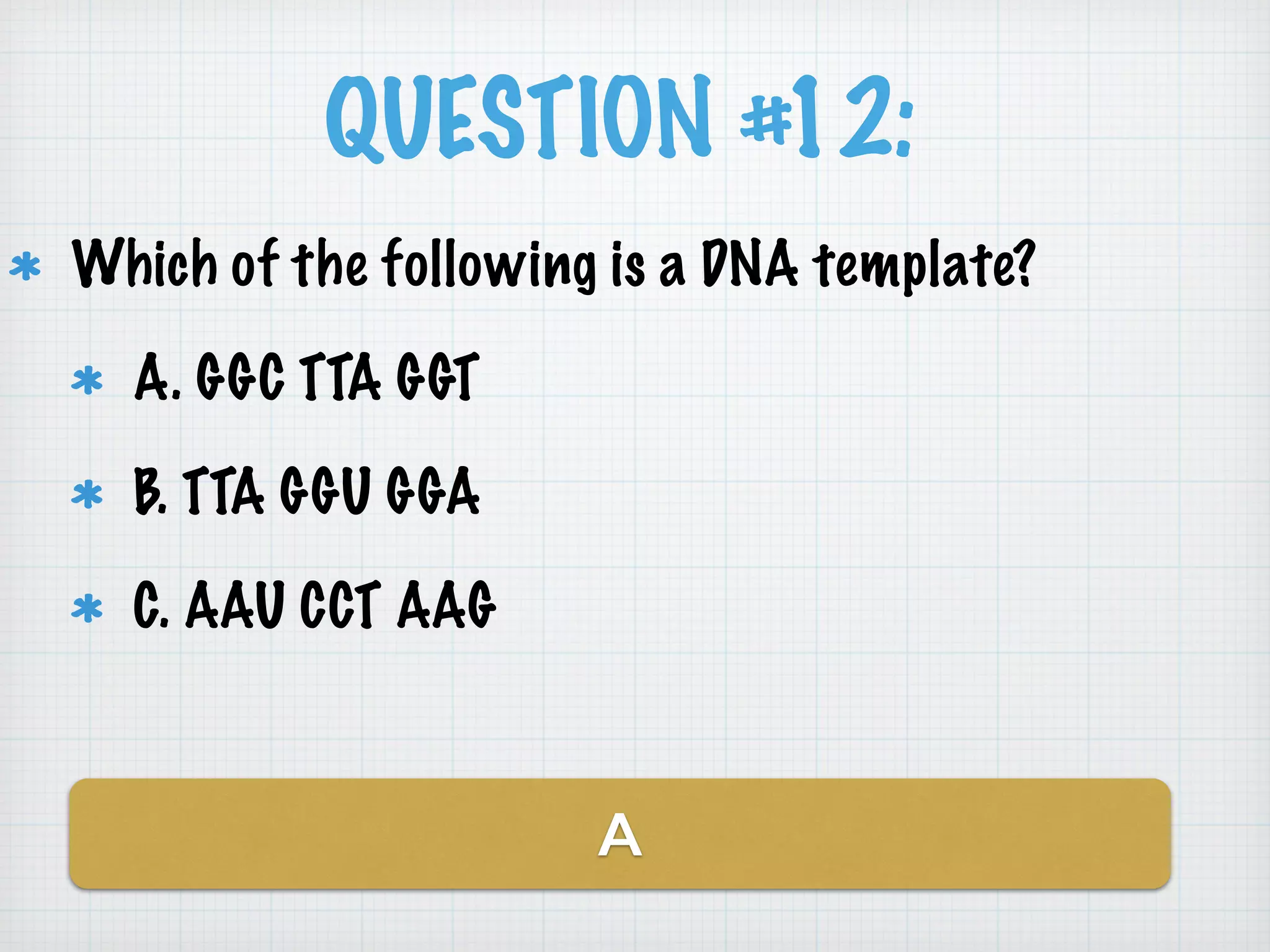 QUESTION #12: 
Which of the following is a DNA template? 
A. GGC TTA GGT 
B. TTA GGU GGA 
C. AAU CCT AAG 
A 
 