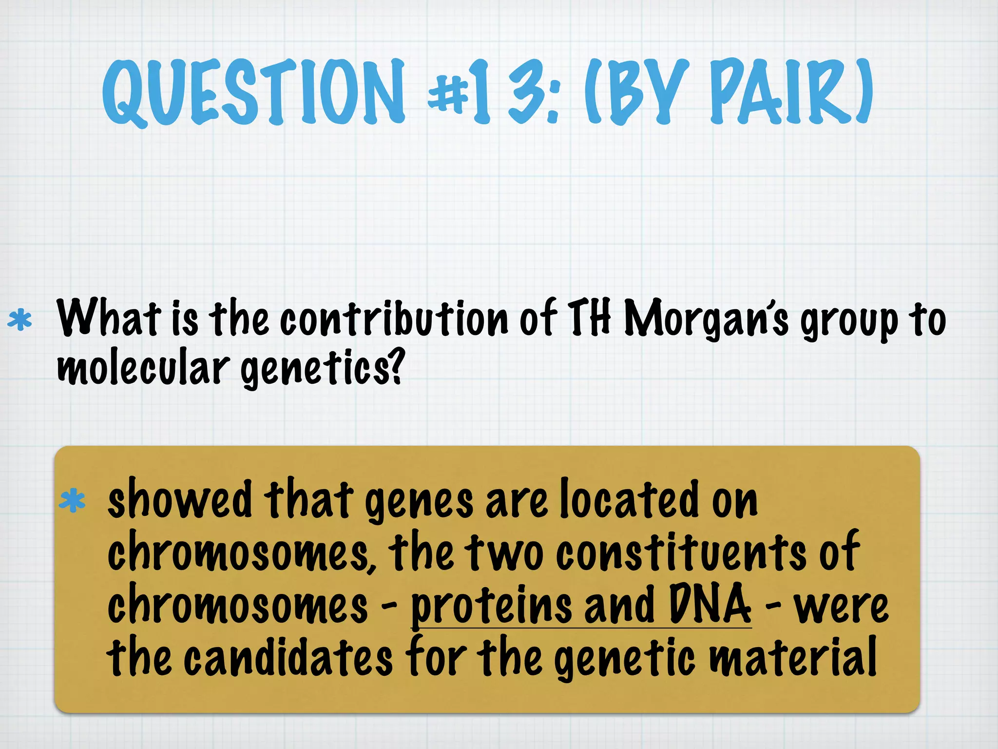 QUESTION #13: (BY PAIR) 
What is the contribution of TH Morgan’s group to 
molecular genetics? 
showed that genes are located on 
chromosomes, the two constituents of 
chromosomes - proteins and DNA - were 
the candidates for the genetic material 
 