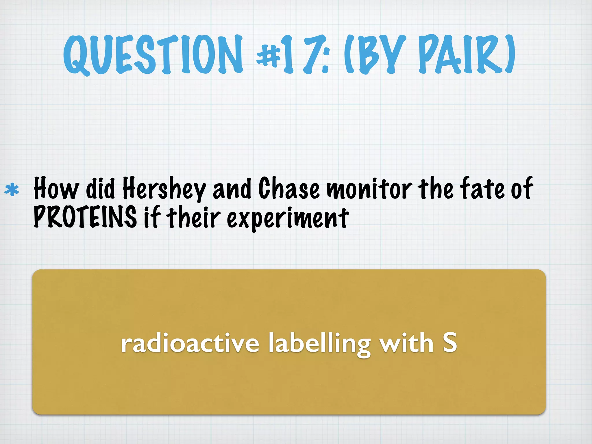 QUESTION #17: (BY PAIR) 
How did Hershey and Chase monitor the fate of 
PROTEINS if their experiment 
radioactive labelling with S 
