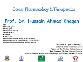Ocular Pharmacology & Therapeutics
Prof. Dr. Hussain Ahmad Khaqan
 MD
 FRCS(Glasgow)
 FCPS(Ophth.)
 FCPS(Vitreo Retina)
 MHPE (KMU)
 CICO(UK)
 CMT(UOL)
 Fellowship in Medical Retina (LMU, Munich)
 Fellowship in Vitreo Retinal Surgery (LMU, Munich)
 Consultant Ophthalmologist & Retinal Surgeon
Professor of Ophthalmology
Lahore General Hospital, Lahore
Ameer Ud Din Medical College, Lahore
Post Graduate Medical Institute, Lahore
Shaukat Khanum Memorial Cancer Hospital & Research Centre ,Lahore
 