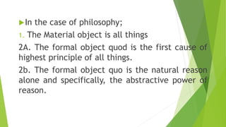 In the case of philosophy;
1. The Material object is all things
2A. The formal object quod is the first cause of
highest ...